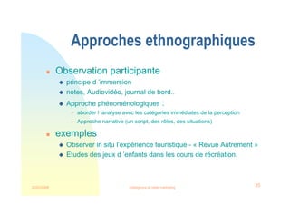 22/03/2008 Intelligence et veille marketing 35
Approches ethnographiques
 Observation participante
 principe d ’immersion
 notes, Audiovidéo, journal de bord..
 Approche phénoménologiques :
 aborder l ’analyse avec les catégories immédiates de la perception
 Approche narrative (un script, des rôles, des situations)
 exemples
 Observer in situ l’expérience touristique - « Revue Autrement »
 Etudes des jeux d ’enfants dans les cours de récréation.
 