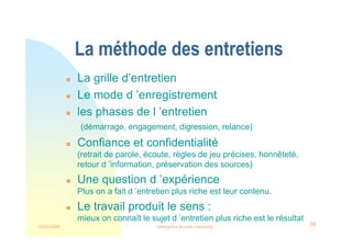 22/03/2008 Intelligence et veille marketing 36
La méthode des entretiens
 La grille d’entretien
 Le mode d ’enregistrement
 les phases de l ’entretien
(démarrage, engagement, digression, relance)
 Confiance et confidentialité
(retrait de parole, écoute, règles de jeu précises, honnêteté,
retour d ’information, préservation des sources)
 Une question d ’expérience
Plus on a fait d ’entretien plus riche est leur contenu.
 Le travail produit le sens :
mieux on connaît le sujet d ’entretien plus riche est le résultat
 
