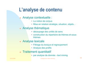 22/03/2008 Intelligence et veille marketing 39
L’analyse de contenu
 Analyse contextuelle :
• La notion de corpus
• Mise en relation stratégie, situation, objets...
 Analyse thématique
• découpage des unités de sens
• construction du répertoire de thèmes et sous-
thèmes
 Analyse lexicale
• Filtrage du lexique et regroupement
• Analyse des profils
 Traitement quantitatif
• par analyse de donnée - text mining
 