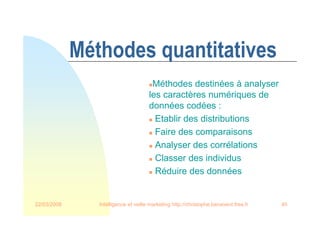 22/03/2008 Intelligence et veille marketing http://christophe.benavent.free.fr 40
Méthodes quantitatives
Méthodes destinées à analyser
les caractères numériques de
données codées :
 Etablir des distributions
 Faire des comparaisons
 Analyser des corrélations
 Classer des individus
 Réduire des données
 