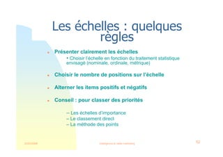 22/03/2008 Intelligence et veille marketing 52
Les échelles : quelques
règles
 Présenter clairement les échelles
• Choisir l’échelle en fonction du traitement statistique
envisagé (nominale, ordinale, métrique)
 Choisir le nombre de positions sur l’échelle
 Alterner les items positifs et négatifs
 Conseil : pour classer des priorités
– Les échelles d’importance
– Le classement direct
– La méthode des points
 