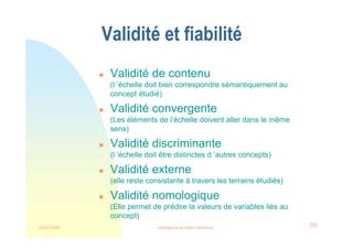 22/03/2008 Intelligence et veille marketing 55
Validité et fiabilité
 Validité de contenu
(l ’échelle doit bien correspondre sémantiquement au
concept étudié)
 Validité convergente
(Les éléments de l’échelle doivent aller dans le même
sens)
 Validité discriminante
(l ’échelle doit être distinctes d ’autres concepts)
 Validité externe
(elle reste consistante à travers les terrains étudiés)
 Validité nomologique
(Elle permet de prédire la valeurs de variables liés au
concept)
 