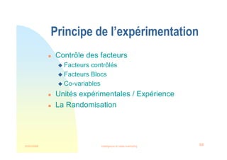 22/03/2008 Intelligence et veille marketing 68
Principe de l’expérimentation
 Contrôle des facteurs
 Facteurs contrôlés
 Facteurs Blocs
 Co-variables
 Unités expérimentales / Expérience
 La Randomisation
 