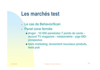 22/03/2008 Intelligence et veille marketing 74
Les marchés test
 Le cas de BehaviorScan
 Panel zone fermée
 Anger : 10 000 panelistes 7 points de vente -
accord TV magazine - médiamétrie - pige MD-
prospectus
 tests marketing, lancement nouveaux produits,
tests pub
 