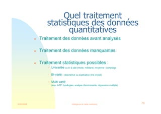 22/03/2008 Intelligence et veille marketing 79
Quel traitement
statistiques des données
quantitatives
 Traitement des données avant analyses
 Traitement des données manquantes
 Traitement statistiques possibles :
 Univariée ou tri à plat (mode, médiane, moyenne : comptage
 Bi-varié : descriptive ou explicative (tris croisé)
 Multi-varié
(exp. ACP, typologies, analyse discriminante, régression multiple)
 