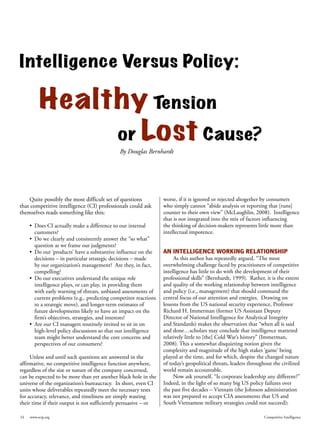 Intelligence Versus Policy:

          Healthy Tension
               or Lost Cause?
                                              By Douglas Bernhardt




    Quite possibly the most difficult set of questions            worse, if it is ignored or rejected altogether by consumers
that competitive intelligence (CI) professionals could ask        who simply cannot “abide analysis or reporting that [runs]
themselves reads something like this:                             counter to their own view” (McLaughlin, 2008). Intelligence
                                                                  that is not integrated into the mix of factors influencing
     •	 Does CI actually make a difference to our internal        the thinking of decision-makers represents little more than
        customers?                                                intellectual impotence.
     •	 Do we clearly and consistently answer the “so what”
        question as we frame our judgments?
     •	 Do our ‘products’ have a substantive influence on the     AN INTELLIGENCE WORKING RELATIONSHIP
        decisions – in particular strategic decisions – made           As this author has repeatedly argued, “The most
        by our organization’s management? Are they, in fact,      overwhelming challenge faced by practitioners of competitive
        compelling?                                               intelligence has little to do with the development of their
     •	 Do our executives understand the unique role              professional skills” (Bernhardt, 1999). Rather, it is the extent
        intelligence plays, or can play, in providing them        and quality of the working relationship between intelligence
        with early warning of threats, unbiased assessments of    and policy (i.e., management) that should command the
        current problems (e.g., predicting competitor reactions   central focus of our attention and energies. Drawing on
        to a strategic move), and longer-term estimates of        lessons from the US national security experience, Professor
        future developments likely to have an impact on the       Richard H. Immerman (former US Assistant Deputy
        firm’s objectives, strategies, and interests?             Director of National Intelligence for Analytical Integrity
     •	 Are our CI managers routinely invited to sit in on        and Standards) makes the observation that “when all is said
        high-level policy discussions so that our intelligence    and done…scholars may conclude that intelligence mattered
        team might better understand the core concerns and        relatively little to [the] Cold War’s history” (Immerman,
        perspectives of our consumers?                            2008). This a somewhat disquieting notion given the
                                                                  complexity and magnitude of the high stakes ‘game’ being
     Unless and until such questions are answered in the          played at the time, and for which, despite the changed nature
affirmative, no competitive intelligence function anywhere,       of today’s geopolitical threats, leaders throughout the civilized
regardless of the size or nature of the company concerned,        world remain accountable.
can be expected to be more than yet another black hole in the          Now ask yourself, “Is corporate leadership any different?”
universe of the organization’s bureaucracy. In short, even CI     Indeed, in the light of so many big US policy failures over
units whose deliverables repeatedly meet the necessary tests      the past five decades – Vietnam (the Johnson administration
for accuracy, relevance, and timeliness are simply wasting        was not prepared to accept CIA assessments that US and
their time if their output is not sufficiently persuasive – or    South Vietnamese military strategies could not succeed);

24   www.scip.org                                                                                                 Competitive Intelligence
 