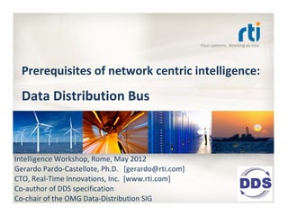 Your systems. Working as one.




  Prerequisites of network centric intelligence: 

  Data Distribution Bus



Intelligence Workshop, Rome, May 2012
Gerardo Pardo‐Castellote, Ph.D.   [gerardo@rti.com] 
CTO, Real‐Time Innovations, Inc.  [www.rti.com]
Co‐author of DDS specification 
Co‐chair of the OMG Data‐Distribution SIG
 
