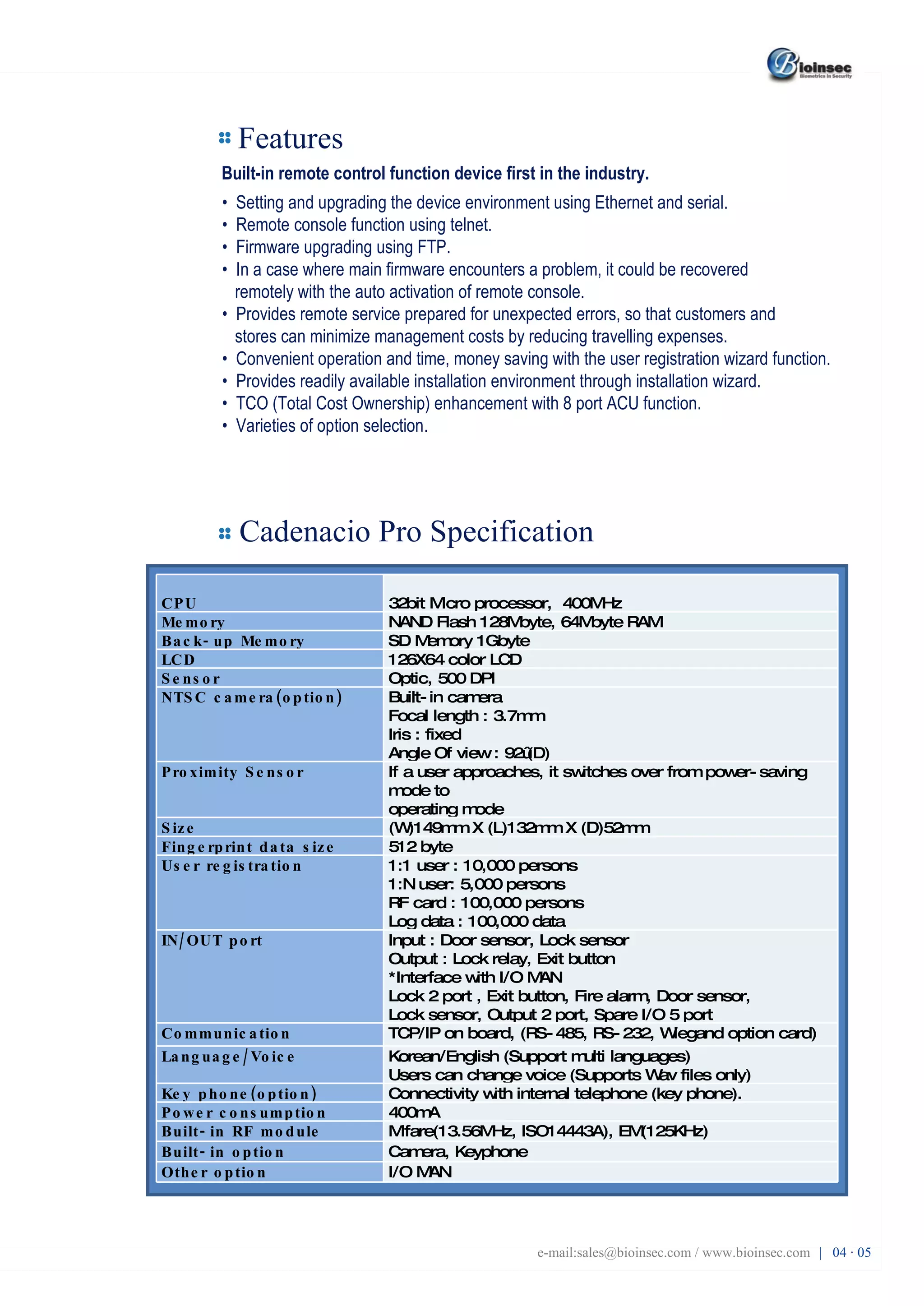 Features Built-in remote control function device first in the industry. •  Setting and upgrading the device environment using Ethernet and serial. •  Remote console function using telnet. •  Firmware upgrading using FTP. •  In a case where main firmware encounters a problem, it could be recovered remotely with the auto activation of remote console. •  Provides remote service prepared for unexpected errors, so that customers and stores can minimize management costs by reducing travelling expenses. •  Convenient operation and time, money saving with the user registration wizard function. •  Provides readily available installation environment through installation wizard. •  TCO (Total Cost Ownership) enhancement with 8 port ACU function. •  Varieties of option selection. Cadenacio Pro Specification e-mail:sales@bioinsec.com / www.bioinsec.com |  04 · 05 CPU 32bit Micro processor,  400MHz  Memory NAND Flash 128Mbyte, 64Mbyte RAM  Back-up Memory SD Memory 1Gbyte LCD 126X64 color LCD  Sensor Optic, 500 DPI  NTSC camera(option) Built-in camera  Focal length : 3.7mm Iris : fixed Angle Of view : 92˚(D)  Proximity Sensor If a user approaches, it switches over from power-saving mode to operating mode Size (W)149mm X (L)132mm X (D)52mm Fingerprint data size 512 byte  User registration 1:1 user : 10,000 persons  1:N user: 5,000 persons RF card : 100,000 persons Log data : 100,000 data  IN/OUT port Input : Door sensor, Lock sensor Output : Lock relay, Exit button *Interface with I/O MAN Lock 2 port , Exit button, Fire alarm, Door sensor, Lock sensor, Output 2 port, Spare I/O 5 port  Communication TCP/IP on board, (RS-485, RS-232, Wiegand option card)  Language/Voice Korean/English (Support multi languages) Users can change voice (Supports Wav files only) Key phone(option) Connectivity with internal telephone (key phone). Power consumption 400mA  Built-in RF module Mifare(13.56MHz, ISO14443A), EM(125KHz) Built-in option Camera, Keyphone Other option I/O MAN 