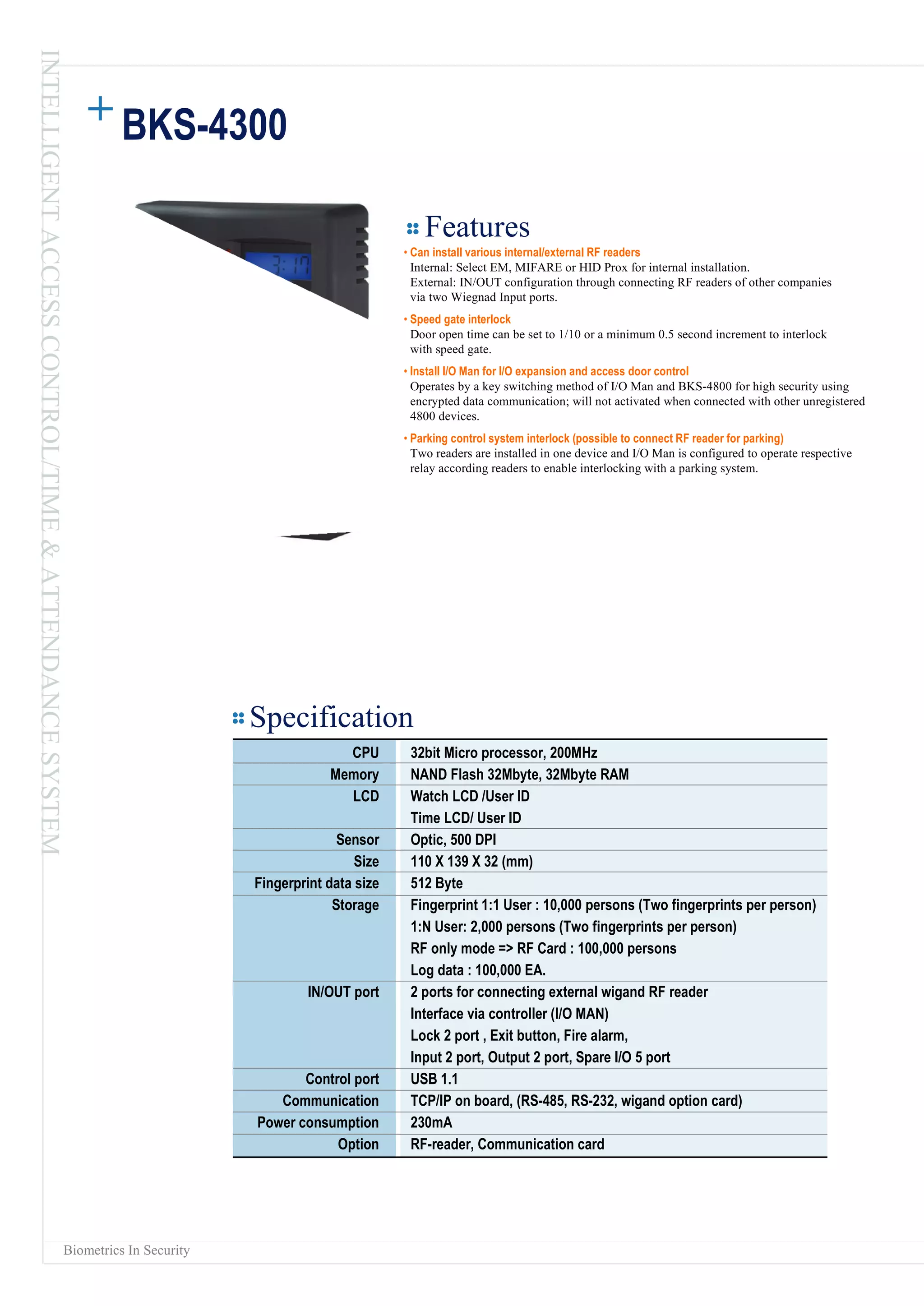 BKS-4300 Features •  Can install various internal/external RF readers Internal: Select EM, MIFARE or HID Prox for internal installation. External: IN/OUT configuration through connecting RF readers of other companies via two Wiegnad Input ports. •  Speed gate interlock Door open time can be set to 1/10 or a minimum 0.5 second increment to interlock with speed gate. •  Install I/O Man for I/O expansion and access door control Operates by a key switching method of I/O Man and BKS-4800 for high security using encrypted data communication; will not activated when connected with other unregistered 4800 devices. •  Parking control system interlock (possible to connect RF reader for parking) Two readers are installed in one device and I/O Man is configured to operate respective relay according readers to enable interlocking with a parking system. Biometrics In Security Specification CPU Memory LCD Sensor Size Fingerprint data size Storage IN/OUT port Control port Communication Power consumption Option 32bit Micro processor, 200MHz NAND Flash 32Mbyte, 32Mbyte RAM Watch LCD /User ID Time LCD/ User ID Optic, 500 DPI 110 X 139 X 32 (mm) 512 Byte Fingerprint 1:1 User : 10,000 persons (Two fingerprints per person) 1:N User: 2,000 persons (Two fingerprints per person) RF only mode => RF Card : 100,000 persons Log data : 100,000 EA. 2 ports for connecting external wigand RF reader Interface via controller (I/O MAN) Lock 2 port , Exit button, Fire alarm, Input 2 port, Output 2 port, Spare I/O 5 port USB 1.1 TCP/IP on board, (RS-485, RS-232, wigand option card) 230mA RF-reader, Communication card INTELLIGENT ACCESS CONTROL/TIME & ATTENDANCE SYSTEM 