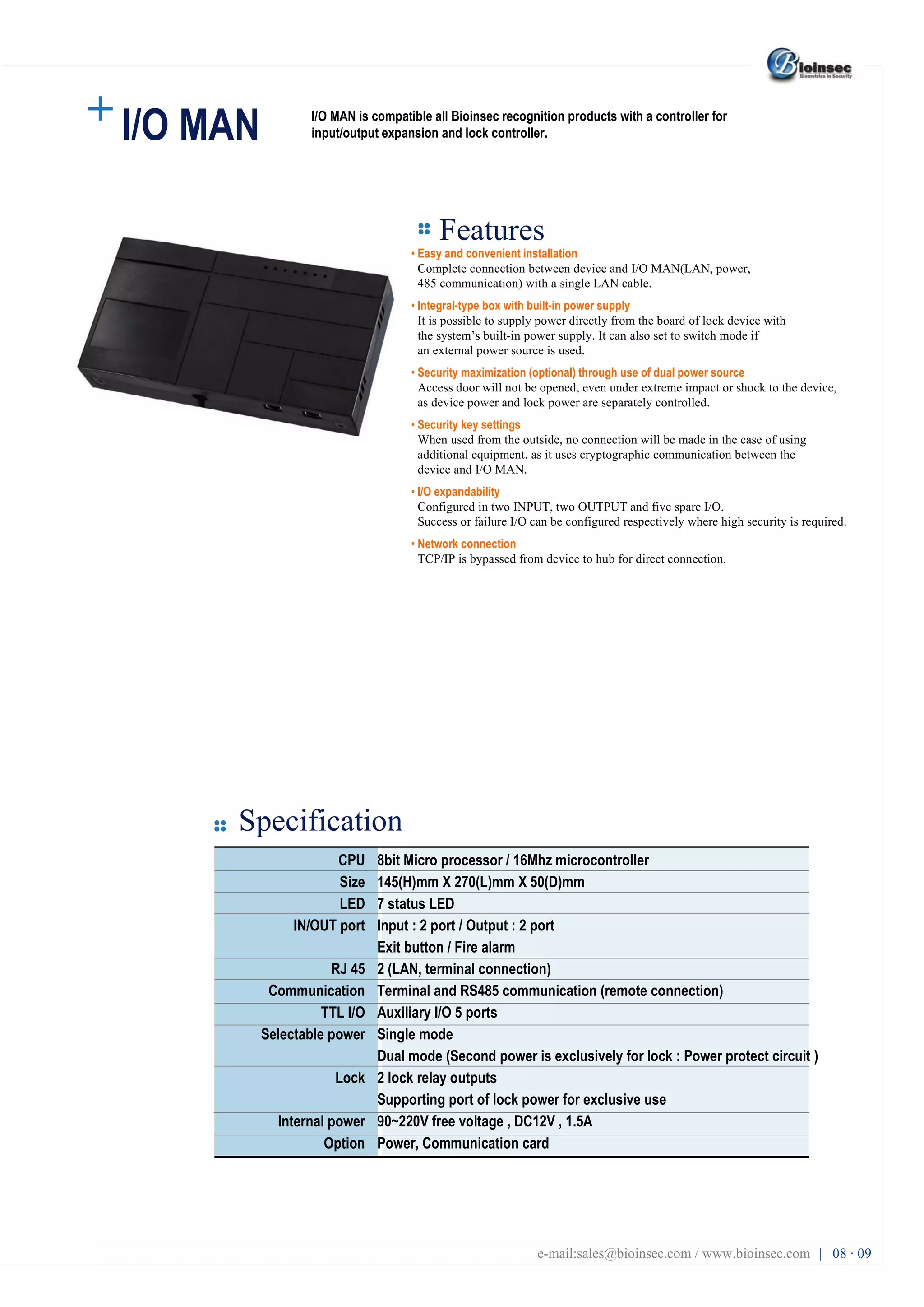 I/O MAN Features Specification •  Easy and convenient installation Complete connection between device and I/O MAN(LAN, power, 485 communication) with a single LAN cable. •  Integral-type box with built-in power supply It is possible to supply power directly from the board of lock device with the system’s built-in power supply. It can also set to switch mode if an external power source is used. •  Security maximization (optional) through use of dual power source Access door will not be opened, even under extreme impact or shock to the device, as device power and lock power are separately controlled. •  Security key settings When used from the outside, no connection will be made in the case of using additional equipment, as it uses cryptographic communication between the device and I/O MAN. •  I/O expandability Configured in two INPUT, two OUTPUT and five spare I/O. Success or failure I/O can be configured respectively where high security is required. •  Network connection TCP/IP is bypassed from device to hub for direct connection. CPU Size LED IN/OUT port RJ 45 Communication TTL I/O Selectable power Lock Internal power Option 8bit Micro processor / 16Mhz microcontroller 145(H)mm X 270(L)mm X 50(D)mm 7 status LED Input : 2 port / Output : 2 port Exit button / Fire alarm 2 (LAN, terminal connection) Terminal and RS485 communication (remote connection) Auxiliary I/O 5 ports Single mode Dual mode (Second power is exclusively for lock : Power protect circuit ) 2 lock relay outputs Supporting port of lock power for exclusive use 90~220V free voltage , DC12V , 1.5A Power, Communication card e-mail:sales@bioinsec.com / www.bioinsec.com |  08 · 09 I/O MAN is compatible all Bioinsec recognition products with a controller for input/output expansion and lock controller. 