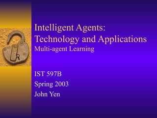 Intelligent Agents: Technology and Applications Multi-agent Learning IST  597B Spring  200 3 John Yen 