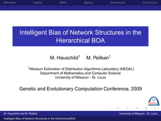 Motivation               Outline                hBOA             Biasing    Experiments                Conclusions




             Intelligent Bias of Network Structures in the
                            Hierarchical BOA

                                       M. Hauschild1              M. Pelikan1
                    1 Missouri   Estimation of Distribution Algorithms Laboratory (MEDAL)
                               Department of Mathematics and Computer Science
                                        University of Missouri - St. Louis


             Genetic and Evolutionary Computation Conference, 2009



M. Hauschild and M. Pelikan                                                       University of Missouri - St. Louis
Intelligent Bias of Network Structures in the Hierarchical BOA
 