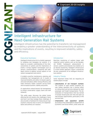 Intelligent Infrastructure for
Next-Generation Rail Systems
Intelligent infrastructure has the potential to transform rail management
by enabling a greater understanding of the interconnectivity of systems
and the implications of events, resulting in improved reliability, safety
and efficiency.
Executive Summary
Intelligent infrastructure (II) is a holistic approach
to modeling and managing rail systems. It is
based on a greater understanding of the inter-
connectivity of systems and the implications of
events. II brings together technologies such as
sensors, communications, computing and intel-
ligent control to address various aspects of rail
system management and control.
It enables proactive maintenance, planning and
scheduling, fuel management, etc. It results in
improved reliability and safety, increased capacity
and asset utilization, better energy efficiency and
lower emissions, higher customer service levels
and increased economic viability and profits.
II’s applications extend beyond rail management
to energy conservation, supply chains and VoIP
networks.
This white paper discusses the global trends
affecting the rail industry, the challenges it faces
and how II can help manage these challenges. It
also provides a framework for measuring an orga-
nization’s maturity level in terms of II implemen-
tation and outlines an II solution.
Introduction
Real-time monitoring of systems began with
industrial control systems such as the decades-
old SCADA. Subsequent advancements in
sensors, systems and networks has enabled us to
go beyond monitoring. Intelligent infrastructure
is a more holistic approach. Figure 1 summarizes
the key components of an intelligent infrastruc-
ture solution.
Industry Trends
Some important trends that are impacting all
market players include:
•	Liberalization of rail transport markets:
The creation of open market conditions for
new railway operators has a positive effect
on rolling stock and services demand for both
passenger and freight transportation. The lib-
eralization of transportation that has started
in Europe1
should grow over time and open up
new business opportunities, particularly in the
services field.
•	Urbanization and population growth:
According to the United Nations Department of
Economics and Social Affairs, urban areas will
• Cognizant 20-20 Insights
cognizant 20-20 insights | august 2013
 