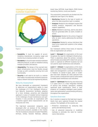 cognizant 20-20 insights 4
•	Scalability: It must be capable of accom-
modating dramatically increasing usage and
monitoring increasing numbers of assets.
•	Portability:Itshouldenablemediationbetween
different protocols, as well as mediation among
multiple providers and devices.
•	Adaptability: The design of the overlaid intel-
ligent infrastructure must be flexible enough
to keep up with constantly evolving form and
functionality.
•	Security: II will need to be built in a manner
that makes it exceptionally resistant to physical,
logical, network and social engineering attacks.
Maturity Assessment
We have developed an assessment framework
to determine an organization’s ability to meet
the challenges of II. Our Intelligent Infrastruc-
ture Maturity Assessment facilitates adoption
of a more strategic, proactive and integrated
approach in place of isolated tactical responses
to the challenges of asset maintenance and opti-
mization. It also provides an organization with
a baseline against which improvements can be
measured over time.
The high-level assessment categories were
developed after an analysis of the intelligent
infrastructure products available in the market.
The list of products analyzed included ThalesMan,
OnTrack, Orbita, Smarter Railroad, uWeave,
Asset View, GOTCHA, Asset Watch, POSS Online
monitoring, DaVinci, Iconis and Avantis.
The assessment components are divided into five
categories (see Figure 3 for details):
•	Monitoring: Related to the type of assets on
which the data acquisition layer is enabled.
•	Analysis: Related to the intelligent engine that
enables analytics, diagnostics and decision
support capabilities.
•	Alerts: Related to warnings, alarms and alerts
that are generated after an event, incident or
action.
•	Maintenance: Related to the actions triggered
after an alert, mainly addressing the workflow
operations.
•	Integration: Related to various interfaces that
have to be created with systems in the railway
ecosystem.
Our framework defines three levels of maturity
that an organization can achieve.
Level 1 — Managed: An organization at this level
recognizes the need for intelligent infrastructure.
There is awareness about the primary concepts
and principles associated with II. Data from various
assets is captured at different locations but are
not used for asset maintenance and utilization.
Level 2 — Utilized: In organizations at this level,
there is evidence of basic II initiatives being under-
taken and management is actively committed to
it. However, no overall II goals, plans or strate-
gies have been adopted yet. Data captured from
various assets is analyzed and used to some extent
to enable asset maintenance and utilization.
Level 3 — Optimized: Monitoring and measuring
is in place and II is a fully integrated element
of tactical and strategic operations, enabling
optimized asset maintenance. There is clear
evidence of II enabling intelligent asset mainte-
nance and optimization, and promoting efficiency
throughout the organization.
Solution Overview
Our II solution is based on the high-level require-
ments that were captured through the market
analysis. The highlights of the solution are:
•	Predictive maintenance by analyzing data
points and identifying trends.
•	Use of advanced measuring or modelling
methods to eliminate the need for mainte-
nance intervention.
Figure 2
Intelligent Infrastructure:
Customer Expectation
Security
Visibility
Scalability
Adapt
ability Portabilit
y
 