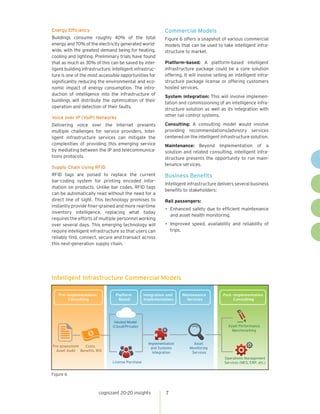 cognizant 20-20 insights 7
Figure 6
Intelligent Infrastructure Commercial Models
Integration and
Implementation
Maintenance
Services
Post-implementation
Consulting
Pre-implementation
Consulting
Platform
Based
Pre-assessment
Asset Audit
Costs,
Beneﬁts, ROI
Hosted Model
(Cloud/Private)
License Purchase
Implementation
and Systems
Integration
Asset
Monitoring
Services
Asset Performance
Benchmarking
Operations Management
Services (MES, ERP, etc.)
Energy Efficiency
Buildings consume roughly 40% of the total
energy and 70% of the electricity generated world-
wide, with the greatest demand being for heating,
cooling and lighting. Preliminary trials have found
that as much as 30% of this can be saved by intel-
ligent building infrastructure. Intelligent infrastruc-
ture is one of the most accessible opportunities for
significantly reducing the environmental and eco-
nomic impact of energy consumption. The intro-
duction of intelligence into the infrastructure of
buildings will distribute the optimization of their
operation and detection of their faults.
Voice over IP (VoIP) Networks
Delivering voice over the Internet presents
multiple challenges for service providers. Intel-
ligent infrastructure services can mitigate the
complexities of providing this emerging service
by mediating between the IP and telecommunica-
tions protocols.
Supply Chain Using RFID
RFID tags are poised to replace the current
bar-coding system for printing encoded infor-
mation on products. Unlike bar codes, RFID tags
can be automatically read without the need for a
direct line of sight. This technology promises to
instantly provide finer-grained and more real-time
inventory intelligence, replacing what today
requires the efforts of multiple personnel working
over several days. This emerging technology will
require intelligent infrastructure so that users can
reliably find, connect, secure and transact across
this next-generation supply chain.
Commercial Models
Figure 6 offers a snapshot of various commercial
models that can be used to take intelligent infra-
structure to market.
Platform-based: A platform-based intelligent
infrastructure package could be a core solution
offering. It will involve selling an intelligent infra-
structure package license or offering customers
hosted services.
System integration: This will involve implemen-
tation and commissioning of an intelligence infra-
structure solution as well as its integration with
other rail control systems.
Consulting: A consulting model would involve
providing recommendations/advisory services
centered on the intelligent infrastructure solution.
Maintenance: Beyond implementation of a
solution and related consulting, intelligent infra-
structure presents the opportunity to run main-
tenance services.
Business Benefits
Intelligent infrastructure delivers several business
benefits to stakeholders:
Rail passengers:
•	Enhanced safety due to efficient maintenance
and asset health monitoring.
•	Improved speed, availability and reliability of
trips.
 