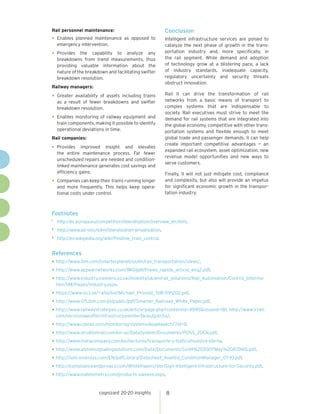 cognizant 20-20 insights 8
Rail personnel maintenance:
•	Enables planned maintenance as opposed to
emergency intervention.
•	Provides the capability to analyze any
breakdowns from trend measurements, thus
providing valuable information about the
nature of the breakdown and facilitating swifter
breakdown resolution.
Railway managers:
•	Greater availability of assets including trains
as a result of fewer breakdowns and swifter
breakdown resolution.
•	Enables monitoring of railway equipment and
train components, making it possible to identify
operational deviations in time.
Rail companies:
•	Provides improved insight and elevates
the entire maintenance process. Far fewer
unscheduled repairs are needed and condition-
linked maintenance generates cost savings and
efficiency gains.
•	Companies can keep their trains running longer
and more frequently. This helps keep opera-
tional costs under control.
Conclusion
Intelligent infrastructure services are poised to
catalyze the next phase of growth in the trans-
portation industry and, more specifically, in
the rail segment. While demand and adoption
of technology grow at a blistering pace, a lack
of industry standards, inadequate capacity,
regulatory uncertainty and security threats
obstruct innovation.
Rail II can drive the transformation of rail
networks from a basic means of transport to
complex systems that are indispensable to
society. Rail executives must strive to meet the
demand for rail systems that are integrated into
the global economy, competitive with other trans-
portation systems and flexible enough to meet
global trade and passenger demands. II can help
create important competitive advantages — an
expanded rail ecosystem, asset optimization, new
revenue model opportunities and new ways to
serve customers.
Finally, II will not just mitigate cost, compliance
and complexity, but also will provide an impetus
for significant economic growth in the transpor-
tation industry.
Footnotes
1	
http://ec.europa.eu/competition/liberalisation/overview_en.html.
2	
http://www.ab-ovo.nl/en/liberalization-privatization.
3	
http://en.wikipedia.org/wiki/Positive_train_control.
References
•	http://www.ibm.com/smarterplanet/us/en/rail_transportation/ideas/.
•	http://www.appearnetworks.com/IMG/pdf/thales_rapide_article_eng2.pdf.
•	http://www.industry.siemens.co.uk/mobility/uk/en/rail_solutions/Rail_Automation/Control_Informa-
tion/IIM/Pages/industry.aspx.
•	https://www.sics.se/~aho/tor/Michael_Provost_ToR-091202.pdf.
•	http://www-05.ibm.com/pl/public/pdf/Smarter_Railroad_White_Paper.pdf.
•	http://www.railwaystrategies.co.uk/article-page.php?contentid=4590&issueid=181. http://www.lrrail.
com/servicesweoffer/infrastructureinterfaces/gotcha/.
•	http://www.cdsrail.com/monitoring-systems/assetwatch/?id=9.
•	http://www.struktonrail.com/en-us/DataSystem/Documents/POSS_20EN.pdf.
•	http://www.indracompany.com/en/sectores/transporte-y-trafico/nuestra-oferta.
•	http://www.alstomsignalingsolutions.com/Data/Documents/Sx141%202007May%20ICONIS.pdf.
•	http://iom.invensys.com/EN/pdfLibrary/Datasheet_Avantis_ConditionManager_07-10.pdf.
•	http://complianceandprivacy.com/WhitePapers/VeriSign-Intelligent-Infrastructure-for-Security.pdf.
•	http://www.viatelemetry.com/products-uweave.aspx.
 
