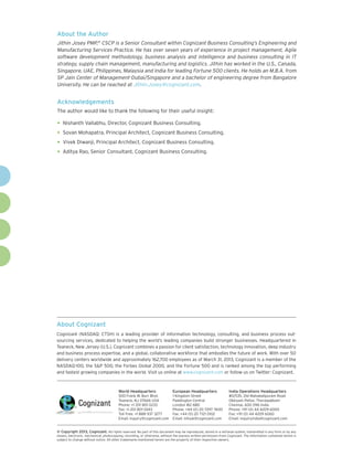 About Cognizant
Cognizant (NASDAQ: CTSH) is a leading provider of information technology, consulting, and business process out-
sourcing services, dedicated to helping the world’s leading companies build stronger businesses. Headquartered in
Teaneck, New Jersey (U.S.), Cognizant combines a passion for client satisfaction, technology innovation, deep industry
and business process expertise, and a global, collaborative workforce that embodies the future of work. With over 50
delivery centers worldwide and approximately 162,700 employees as of March 31, 2013, Cognizant is a member of the
NASDAQ-100, the S&P 500, the Forbes Global 2000, and the Fortune 500 and is ranked among the top performing
and fastest growing companies in the world. Visit us online at www.cognizant.com or follow us on Twitter: Cognizant.
World Headquarters
500 Frank W. Burr Blvd.
Teaneck, NJ 07666 USA
Phone: +1 201 801 0233
Fax: +1 201 801 0243
Toll Free: +1 888 937 3277
Email: inquiry@cognizant.com
European Headquarters
1 Kingdom Street
Paddington Central
London W2 6BD
Phone: +44 (0) 20 7297 7600
Fax: +44 (0) 20 7121 0102
Email: infouk@cognizant.com
India Operations Headquarters
#5/535, Old Mahabalipuram Road
Okkiyam Pettai, Thoraipakkam
Chennai, 600 096 India
Phone: +91 (0) 44 4209 6000
Fax: +91 (0) 44 4209 6060
Email: inquiryindia@cognizant.com
­­© Copyright 2013, Cognizant. All rights reserved. No part of this document may be reproduced, stored in a retrieval system, transmitted in any form or by any
means, electronic, mechanical, photocopying, recording, or otherwise, without the express written permission from Cognizant. The information contained herein is
subject to change without notice. All other trademarks mentioned herein are the property of their respective owners.
About the Author
Jithin Josey PMP,®
CSCP is a Senior Consultant within Cognizant Business Consulting’s Engineering and
Manufacturing Services Practice. He has over seven years of experience in project management, Agile
software development methodology, business analysis and intelligence and business consulting in IT
strategy, supply chain management, manufacturing and logistics. Jithin has worked in the U.S., Canada,
Singapore, UAE, Philippines, Malaysia and India for leading Fortune 500 clients. He holds an M.B.A. from
SP Jain Center of Management-Dubai/Singapore and a bachelor of engineering degree from Bangalore
University. He can be reached at Jithin.Josey@cognizant.com.
Acknowledgements
The author would like to thank the following for their useful insight:
•	Nishanth Vallabhu, Director, Cognizant Business Consulting.
•	Sovan Mohapatra, Principal Architect, Cognizant Business Consulting.
•	Vivek Diwanji, Principal Architect, Cognizant Business Consulting.
•	Aditya Rao, Senior Consultant, Cognizant Business Consulting.
 