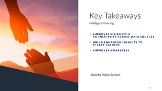 24
ü I M P R O V E S V I S I B I L I T Y &
C O N N E C T I V I T Y A C R O S S D ATA S O U R C E S
ü B R I N G E N H A N C E D I N S I G H T S T O
I N V E S T I G AT I O N S
ü I M P R O V E S A W A R E N E S S
Key Takeaways
Intelligent Policing
Toronto Police Service
 