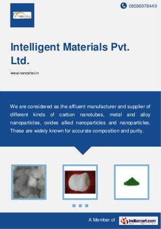 08586978449
A Member of
Intelligent Materials Pvt.
Ltd.
www.nanoshel.in
We are considered as the affluent manufacturer and supplier of
different kinds of carbon nanotubes, metal and alloy
nanoparticles, oxides allied nanoparticles and nanoparticles.
These are widely known for accurate composition and purity.
 