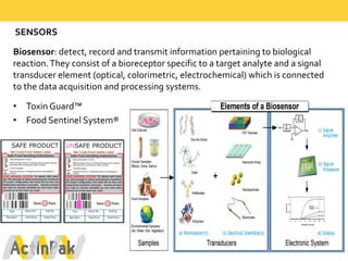 SENSORS  
Biosensor:  detect,  record  and  transmit  information  pertaining  to  biological  
reaction.  They  consist  of  a  bioreceptor specific  to  a  target  analyte and  a  signal  
transducer  element  (optical,  colorimetric,  electrochemical)  which  is  connected  
to  the  data  acquisition  and  processing  systems.  
• Toxin  Guard™  
• Food  Sentinel  System®
 