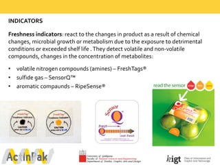 INDICATORS
Freshness  indicators:  react  to  the  changes  in  product  as  a  result  of  chemical  
changes,  microbial  growth  or  metabolism  due  to  the  exposure  to  detrimental  
conditions  or  exceeded  shelf  life  .  They  detect  volatile  and  non-­‐volatile  
compounds,  changes  in  the  concentration  of  metabolites:
• volatile  nitrogen  compounds  (amines)  – FreshTags®  
• sulfide gas  – SensorQ™
• aromatic  compaunds – RipeSense®  
 