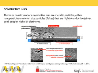 CONDUCTIVE  INKS  
The  basic  constituent  of  a  conductive  inks  are  metallic  particles,  either  
nanoparticles  or  micron  size  particles  (flakes)  that  are  highly  conductive  (silver,  
gold,  copper,  nickel  or  platinum).  
P. Willaert, OrgaconTM Conductive Inks. From our lab to your fab, Hightech printing technology, VIGC, Antwerpen, 25. 11. 2016.
 