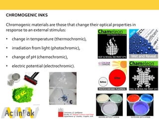 CHROMOGENIC  INKS
Chromogenic  materials  are  those  that  change  their  optical  properties  in  
response  to  an  external  stimulus:  
• change  in  temperature  (thermochromic),  
• irradiation  from  light  (photochromic),  
• change  of  pH  (chemochromic),  
• electric  potential  (electrochromic).
 