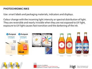 PHOTOCHROMIC  INKS
Use:  smart  labels  and  packaging  materials,  indicators  and  displays.
Colour change  with  the  incoming  light  intensity  or  spectral  distribution  of  light.  
They  are  reversible  and  nearly  invisible  when  they  are  not  exposed  to  UV  light,  
exposure  to  UV  light  causes  fast  transition  and  the  darkening  of  the  ink.
 