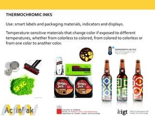 THERMOCHROMIC  INKS
Use:  smart  labels  and  packaging  materials,  indicators  and  displays.
Temperature-­‐sensitive  materials  that  change  color  if  exposed  to  different  
temperatures,  whether  from  colorless  to  colored,  from  colored  to  colorless  or  
from  one  color  to  another  color.  
 