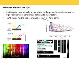 THERMOCHROMIC  INKS  (TI)
• liquid  crystals:  are  optically  active  mixtures  of  organic  chemicals  that  can  be  
highly  temperature  sensitive  and  change  to  many  colors.  
• -­‐30  °C  to  120  °C,  the  size  of  intervals  is  from  0.5  °C  to  20  °C.  
400 500 600 700 800
0
5
10
15
20
30
o
C
29
o
C
28
o
C
Reflectance  (%)
Wavelength  (nm)
(a)
27
o
C
 