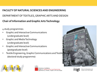FACULTY  OF  NATURAL  SCIENCES  AND  ENGINEERING
DEPARTMENT  OF  TEXTILES,  GRAPHIC  ARTS  AND  DESIGN
Chair  of  Information  and  Graphic  Arts  Technology  
4  study  programmes:
• Graphic  and  Interactive  Communications  
(undergraduate  level)
• Graphic  and  Media  Technology  
(undergraduate  level)
• Graphic  and  Interactive  Communications  
(postgraduate  level)
• Textile  Engineering,  Graphic  Communications  and  Textile  Design  
(doctoral  study  programme)
 