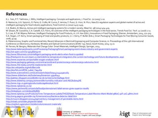 References
K.L.  Yam,  P.T.  Takhistov,  J.  Miltz,  Intelligent  packaging:  Concepts  and  applications,  J.  Food  Sci.  70  (2005)  1-­‐10.
D.  Restuccia,  U.G.  Spizzirri,  O.  Parisi,  G.  Cirillo,  M.  Curcio,  F.  Iemma,  F.  Puoci,  G.  Vinci,  N.  Picci,  New  EU  regulation  aspects  and  global  market  of  active  and  
intelligent  packaging  for  food  industry  applications,  Food  Control  21  (2010)  1425-­‐1435.
C.E.  Realini,  B.  Marcos,  Active  and  intelligent  packaging  systems  for  a  modern  society,  Meat  Sci.  98  (2014)  404-­‐419.
M.  Ghaani,  M.  Cozzolino,  C.A.  Castelli,  G.S.  Farris,  An  overview  of  the  intelligent  packaging  technologies  in  the  food  sector,  Trends  Food  Sci.  Tech.  51  (2016)  1-­‐11.  
S.J.  Lee,  A.T.M.  Mijanur Rahman,  Intelligent  Packaging  for  Food  Products,  in:  J.H.  Han  (Eds.),  Innovations  in  Food  Packaging,  Elsevier,  Amsterdam,  2014, 171-­‐203.
S.A.  Hogan,  J.P.  Kerry,  Smart  packaging  of  meat  and  poultry  products,  in:  J.  Kerry,  P.  Butler  (Eds.),  Smart  Packaging  Technologies  for  Fast  Moving  Consumer  Goods,  
2008,  33-­‐59.  
A.  Pekarovicova,  Graphic  and  Functional  Inks,  Recent  Advances  in  Electrical  Engineering  and  Computer  Science,  in:  Proceedings  of  the  13th  International  
Conference  on  Electronics,  Hardware,  Wireless  and  Optical  Communications  (EHAC  '15),  Seoul,  South  Korea,  2015,  13-­‐21
M.  Ferrara,  M.  Bengisu,  Materials  that  Change  Color:  Smart  Materials,  Intelligent  Design,  Springer,  2014.
http://www.bakeryandsnacks.com/Processing-­‐Packaging/Smart-­‐packaging-­‐event-­‐draws-­‐industry-­‐and-­‐government-­‐experts
http://iot-­‐spain.com/?p=3504&lang=en
http://www.fdbusiness.com/intelligent-­‐packaging-­‐sends-­‐alerts-­‐when-­‐food-­‐is-­‐spoiled/
http://freshpoint-­‐tti.com.keam.co.il/article/time-­‐temperature-­‐integrators-­‐the-­‐current-­‐technology-­‐and-­‐future-­‐developments-­‐.aspx
http://www.oxysense.com/portable-­‐oxygen-­‐analyzer.html
http://www.packaging-­‐gateway.com/contractors/brand-­‐protection/arjo-­‐solutions/arjo-­‐solutions2.html
http://www.rfid-­‐ready.com/rfid-­‐reader/writer.html
https://en.wikipedia.org/wiki/Barcode
http://skyrfid.com/RFID_Label_Tag.php
http://www.sciencedirect.com/science/article/pii/S0924224415301163
https://www.slideshare.net/Sudama04/biosensor-­‐33928243
http://pakbec.blogspot.si/2008/08/crise-­‐de-­‐la-­‐listeria-­‐lemballage.html
http://www.telatemp.com/p/470/reversible-­‐humidity-­‐indicator-­‐card-­‐AEC826004NE
http://www.mgc.co.jp/eng/products/abc/ageless/eye.html
http://www.ripesense.co.nz/
https://www.packworld.com/article/food/proteins/smart-­‐label-­‐sensor-­‐gives-­‐superior-­‐results
http://slideplayer.com/slide/4685866/
http://www.tiptemp.com/Products/Time-­‐Temperature-­‐Labels/THGSEN006-­‐Temperature-­‐Label-­‐Monitor-­‐Mark-­‐Model-­‐9860C-­‐50F-­‐10C-­‐48Hrs.html
http://cerig.pagora.grenoble-­‐inp.fr/memoire/2017/bacteria-­‐detector-­‐label.htm
http://cmuscm.blogspot.si/2014/09/inventory-­‐management-­‐of-­‐perishable-­‐items.html
http://vitsab.com/index.php/en/tti-­‐label/
https://nejilock.sg/product-­‐list/electroluminescent-­‐materials/
https://vorbeck.com/
 
