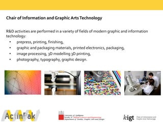 Chair  of  Information  and  Graphic  Arts  Technology  
R&D  activities  are  performed  in  a  variety  of  fields  of  modern  graphic  and  information  
technology:
• prepress,  printing,  finishing,  
• graphic  and  packaging  materials,  printed  electronics,  packaging,
• image  processing,  3D  modelling  3D  printing,
• photography,  typography,  graphic  design.
 