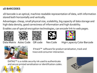 2D  BARCODES
2D  barcode  is  an  optical,  machine-­‐readable  representation  of  data,  with  information  
stored  both  horizontally  and  vertically.  
Advantages:  cheap,  small  physical  size,  scalability,  big  capacity  of  data  storage  and  
high  data  density,  good  correctness  of  information  and  high  durability.  
Enables  use  of  special  encryption  technologies,  can  encode  link  to  web  pages.
Data  Matrix Aztec  Code QR  code              Nex Code High  Capacity  Color  Barcode
X’track™   software  for  product  serialisation,  track  and  
trace  and  consumer  interaction.  
DATAG™  is  a  visible  security  ink  used  to  authenticate  
and  secure  printed  serialisation or  identification  codes.
 