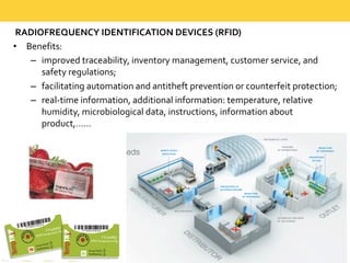 RADIOFREQUENCY  IDENTIFICATION  DEVICES  (RFID)
• Benefits:  
– improved  traceability,  inventory  management,  customer  service,  and  
safety  regulations;  
– facilitating  automation  and  antitheft  prevention  or  counterfeit  protection;  
– real-­‐time  information,  additional  information:  temperature,  relative  
humidity,  microbiological  data,  instructions,  information  about  
product,……
 