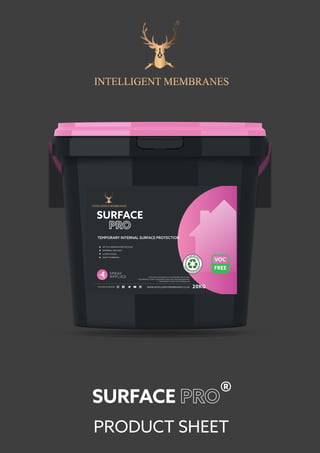 PRODUCT SHEET
SURFACE ®
UP TO 4 MONTHS PROTECTION
INTERNAL USE ONLY
ULTRA TOUGH
EASY TO REMOVE
TEMPORARY INTERNAL SURFACE PROTECTION
WWW.INTELLIGENTMEMBRANES.CO.UKFOLLOW US ONLINE 20KG
SURFACE
**THIS PRODUCT IS NOT UV RESISTANT AND IS NOT WEATHER RESISTANT
*PATCH TEST ON SURFACE 3-7 DAYS BEFORE APPLICATION
O
U
R
TUBS ARE M
A
D
E
FRO
M
R
E C Y C L E D M AT
E
R
IAL
***THIS PRODUCT IS NOT FOR EXTERNAL USE
 