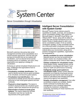 Server Consolidation through Virtualization

                                                         Intelligent Server Consolidation
                                                         with System Center
                                                         Microsoft® System Center delivers powerful
                                                         capabilities to simplify, automate, and accelerate a
                                                         server consolidation strategy. With support for
                                                         Microsoft Hyper-V, Microsoft Virtual Server, and
                                                         VMware ESX™ Server, along with its ability to
                                                         easily align with process frameworks such as ITIL1,
                                                         System Center is ideally placed to start a new
                                                         server consolidation project, fit into an existing
                                                         virtualization strategy, or help consolidate servers
                                                         into a Microsoft-based virtualization technology.
                                                         Leveraging information that System Center already
                                                         collects about your environment, along with its
Microsoft customers discussing data center               powerful management capabilities, organizations
management prioritize server consolidation as a          are empowered to:
critical business requirement. With the real cost            Identify candidates for server virtualization:
savings and benefits that can be realized with               Selected servers can then be transformed by
virtualization, such as reduced server sprawl,               System Center into virtualized entities, with
increasing returns on hardware, and more, many               options to leave the server online or take it offline.
organizations are applying a strategy for                    Validate candidates for virtualization hosts:
virtualization.                                              Using System Center, selected servers can be
Achieving an optimal virtualized infrastructure is not       provisioned or reconfigured with Hyper-V and
easy. Challenges that organizations have to                  setup for health and performance monitoring.
address include:                                             Intelligently assign guest systems to
  Virtualization candidate identification: The               virtualization hosts: System Center takes the
  need to identify servers that are good candidates          guesswork out of placing virtual guest servers,
  to be virtualized, and become guest systems.               proposing the best host for each virtual guest
  Virtualization host identification: The                    based on calculations that evaluate guest server
  requirement to identify servers that have sufficient       requirements against host capabilities.
  resources to host virtual guest systems and their          Simplify virtualization management: Even after
  workloads.                                                 consolidation projects are complete, System
  Physical to virtual migration: The desire to               Center continues to provide day to day
  transform physical servers into virtualized guest          management of your virtualized datacenter,
  systems, rather than rebuild from the ground up.           including the movement, configuration,
                                                             monitoring, and backup of virtual machines and
  Determination of where to locate guest                     their workloads.
  systems: The need to determine the best
  virtualization host that can handle the                1
  requirements of the guest system.                       IT Infrastructure Library (see http://www.itil-
                                                         officialsite.com/home/home.asp)
 