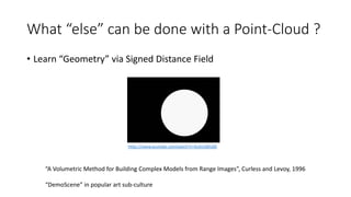 What “else” can be done with a Point-Cloud ?
• Learn “Geometry” via Signed Distance Field
“A Volumetric Method for Building Complex Models from Range Images”, Curless and Levoy, 1996
“DemoScene” in popular art sub-culture
https://www.youtube.com/watch?v=XuSnLbB1j6E
 