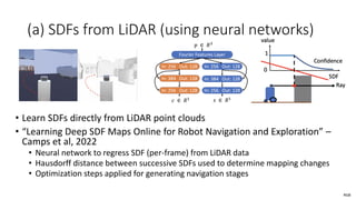 (a) SDFs from LiDAR (using neural networks)
• Learn SDFs directly from LiDAR point clouds
• “Learning Deep SDF Maps Online for Robot Navigation and Exploration” –
Camps et al, 2022
• Neural network to regress SDF (per-frame) from LiDAR data
• Hausdorff distance between successive SDFs used to determine mapping changes
• Optimization steps applied for generating navigation stages
RGB
 