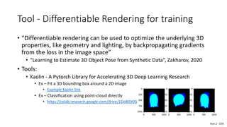 Tool - Differentiable Rendering for training
• “Differentiable rendering can be used to optimize the underlying 3D
properties, like geometry and lighting, by backpropagating gradients
from the loss in the image space”
• “Learning to Estimate 3D Object Pose from Synthetic Data”, Zakharov, 2020
• Tools:
• Kaolin - A Pytorch Library for Accelerating 3D Deep Learning Research
• Ex – Fit a 3D bounding box around a 2D image
• Example Kaolin link
• Ex – Classification using point-cloud directly
• https://colab.research.google.com/drive/1DoBlEt0GyOF5ZGrZ0kf30Gp5wk-dV2X9
Part 2 - GTA
 