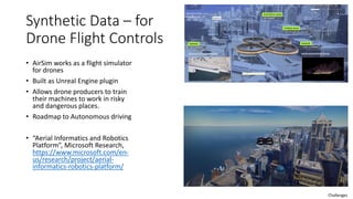 Synthetic Data – for
Drone Flight Controls
• AirSim works as a flight simulator
for drones
• Built as Unreal Engine plugin
• Allows drone producers to train
their machines to work in risky
and dangerous places.
• Roadmap to Autonomous driving
• “Aerial Informatics and Robotics
Platform”, Microsoft Research,
https://www.microsoft.com/en-
us/research/project/aerial-
informatics-robotics-platform/
Challenges
 