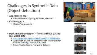 Challenges in Synthetic Data
(Object detection)
• Appearance gap –
• Pixel differences, lighting, shadows, textures, …
• Content gap –
• Missing/ new objects
• Domain Randomization – from Synthetic data to
real world data
• https://www.youtube.com/watch?v=O6KEKI3abl0&t=11s
• “Evaluation of Domain Randomization Techniques for
Transfer Learning” – Grun et al, 2019
• Brings results close to real-world datasets
Future
 