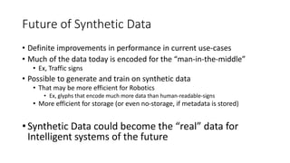 Future of Synthetic Data
• Definite improvements in performance in current use-cases
• Much of the data today is encoded for the “man-in-the-middle”
• Ex, Traffic signs
• Possible to generate and train on synthetic data
• That may be more efficient for Robotics
• Ex, glyphs that encode much more data than human-readable-signs
• More efficient for storage (or even no-storage, if metadata is stored)
• Synthetic Data could become the “real” data for
Intelligent systems of the future
 