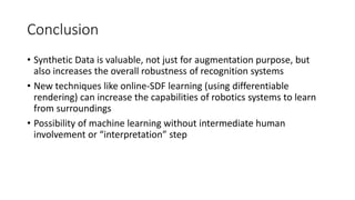 Conclusion
• Synthetic Data is valuable, not just for augmentation purpose, but
also increases the overall robustness of recognition systems
• New techniques like online-SDF learning (using differentiable
rendering) can increase the capabilities of robotics systems to learn
from surroundings
• Possibility of machine learning without intermediate human
involvement or “interpretation” step
 