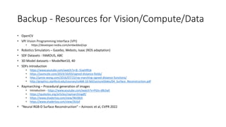 Backup - Resources for Vision/Compute/Data
• OpenCV
• VPI Vision Programming Interface (VPI)
• https://developer.nvidia.com/embedded/vpi
• Robotics Simulators – Gazebo, Webots, Isaac (ROS adaptation)
• SDF Datasets - FAMOUS, ABC
• 3D Model datasets – ModelNet10, 40
• SDFs introduction
• https://www.youtube.com/watch?v=8--5LwHRhjk
• https://jasmcole.com/2019/10/03/signed-distance-fields/
• http://jamie-wong.com/2016/07/15/ray-marching-signed-distance-functions/
• http://graphics.stanford.edu/courses/cs468-10-fall/LectureSlides/04_Surface_Reconstruction.pdf
• Raymarching – Procedural generation of images
• Introduction - https://www.youtube.com/watch?v=PGtv-dBi2wE
• https://iquilezles.org/articles/raymarchingdf/
• https://www.shadertoy.com/view/WsSBzh
• https://www.shadertoy.com/view/3lsSzf
• “Neural RGB-D Surface Reconstruction” – Azinovic et al, CVPR 2022
 