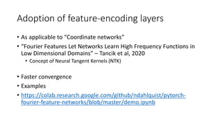 Adoption of feature-encoding layers
• As applicable to “Coordinate networks”
• “Fourier Features Let Networks Learn High Frequency Functions in
Low Dimensional Domains” – Tancik et al, 2020
• Concept of Neural Tangent Kernels (NTK)
• Faster convergence
• Examples
• https://colab.research.google.com/github/ndahlquist/pytorch-
fourier-feature-networks/blob/master/demo.ipynb
 