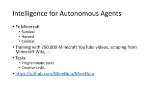 Intelligence for Autonomous Agents
• Ex Minecraft
• Survival
• Harvest
• Combat
• Training with 750,000 Minecraft YouTube videos, scraping from
Minecraft Wiki, ...
• Tasks
• Programmatic tasks
• Creative tasks.
• https://github.com/MineDojo/MineDojo
 