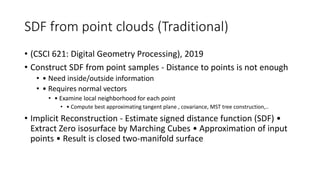 SDF from point clouds (Traditional)
• (CSCI 621: Digital Geometry Processing), 2019
• Construct SDF from point samples - Distance to points is not enough
• • Need inside/outside information
• • Requires normal vectors
• • Examine local neighborhood for each point
• • Compute best approximating tangent plane , covariance, MST tree construction,..
• Implicit Reconstruction - Estimate signed distance function (SDF) •
Extract Zero isosurface by Marching Cubes • Approximation of input
points • Result is closed two-manifold surface
 