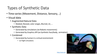 Types of Synthetic Data
• Time-series (Movement, Distance, Sensory, ..)
• Visual data
• Augmented Natural Data
• Rotated, Resized, color ranges, Blurred, Lit, …
• Synthetic Data
• Generated by simulations (ex Robotic movements)
• Generated by Graphics API (ex Synthetic face/body, animation)
• Combined
• Generated by human in a virtual environment
• ex Flight simulators
https://varjo.com
 