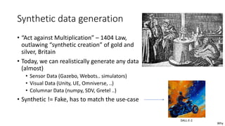 Synthetic data generation
• “Act against Multiplication” – 1404 Law,
outlawing “synthetic creation” of gold and
silver, Britain
• Today, we can realistically generate any data
(almost)
• Sensor Data (Gazebo, Webots.. simulators)
• Visual Data (Unity, UE, Omniverse, ..)
• Columnar Data (numpy, SDV, Gretel ..)
• Synthetic != Fake, has to match the use-case
DALL-E-2
Why
 